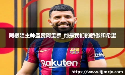 阿根廷主帅盛赞阿圭罗_他是我们的骄傲和希望